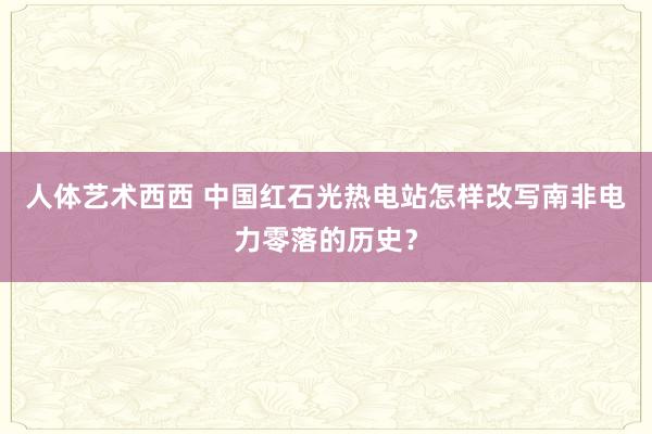 人体艺术西西 中国红石光热电站怎样改写南非电力零落的历史？