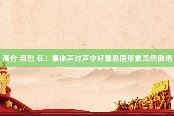高合 自慰 在！集体声讨声中好意思国形象轰然倒塌