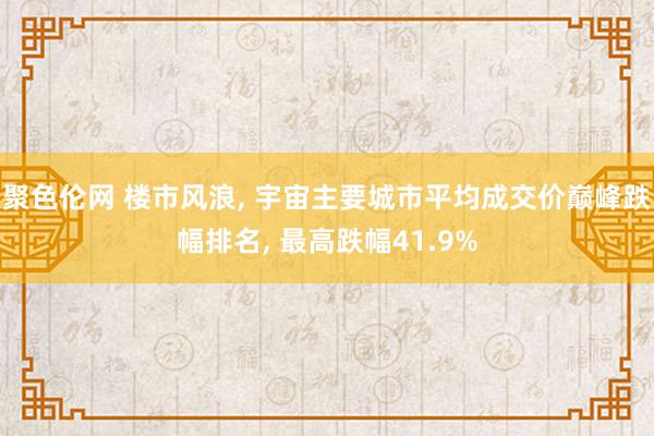 聚色伦网 楼市风浪， 宇宙主要城市平均成交价巅峰跌幅排名， 最高跌幅41.9%