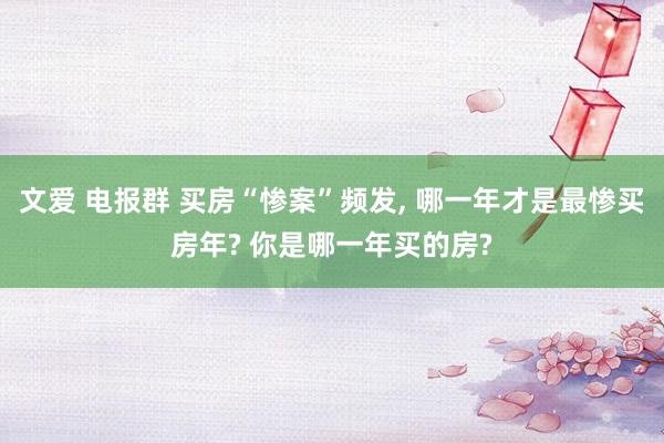 文爱 电报群 买房“惨案”频发， 哪一年才是最惨买房年? 你是哪一年买的房?