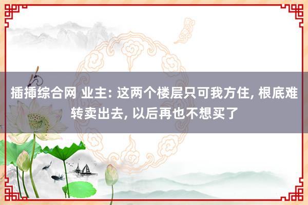 插揷综合网 业主: 这两个楼层只可我方住， 根底难转卖出去， 以后再也不想买了