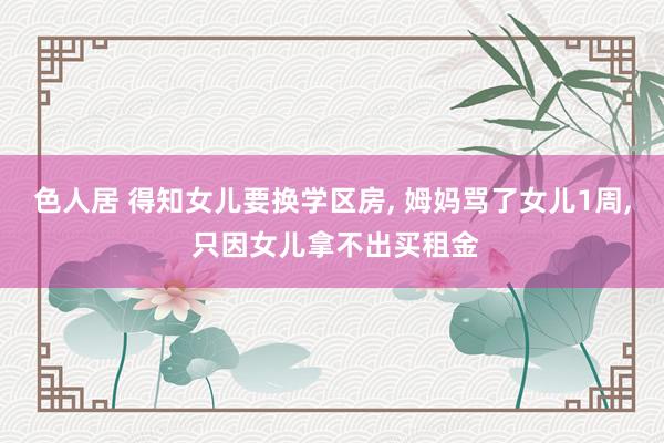 色人居 得知女儿要换学区房， 姆妈骂了女儿1周， 只因女儿拿不出买租金