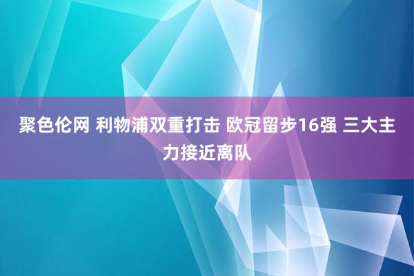 聚色伦网 利物浦双重打击 欧冠留步16强 三大主力接近离队