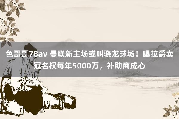 色哥哥78av 曼联新主场或叫骁龙球场！曝拉爵卖冠名权每年5000万，补助商成心