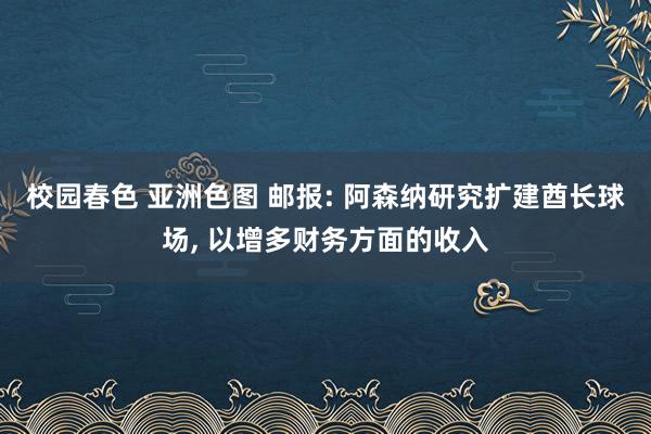 校园春色 亚洲色图 邮报: 阿森纳研究扩建酋长球场， 以增多财务方面的收入