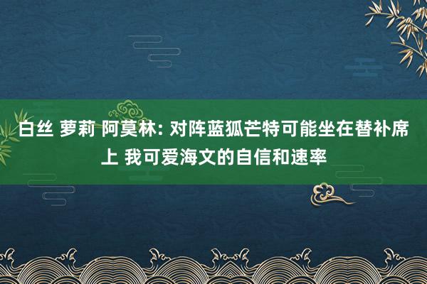 白丝 萝莉 阿莫林: 对阵蓝狐芒特可能坐在替补席上 我可爱海文的自信和速率