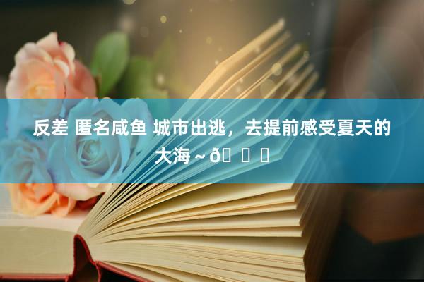 反差 匿名咸鱼 城市出逃，去提前感受夏天的大海～🌊