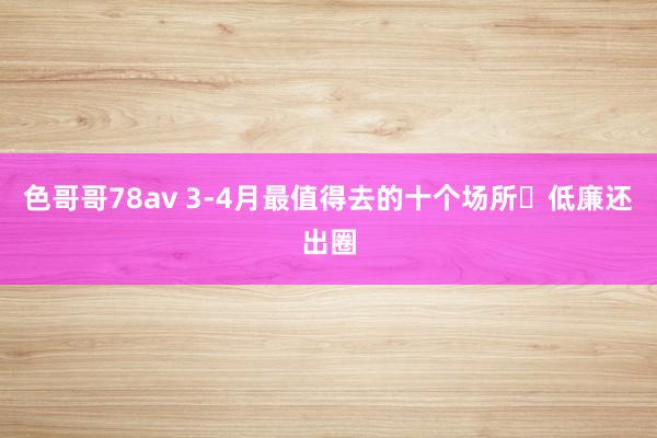 色哥哥78av 3-4月最值得去的十个场所⛳低廉还出圈