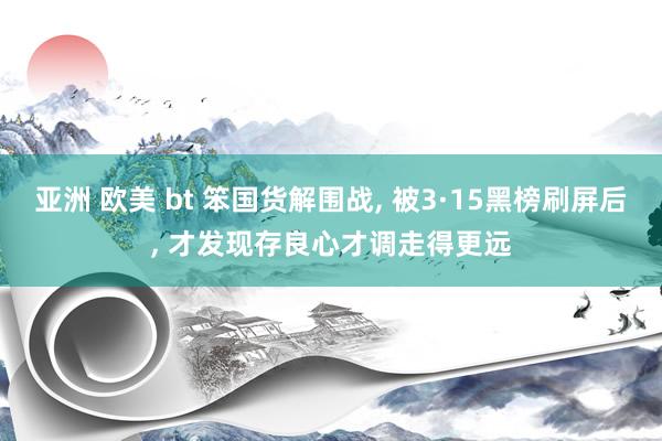 亚洲 欧美 bt 笨国货解围战， 被3·15黑榜刷屏后， 才发现存良心才调走得更远