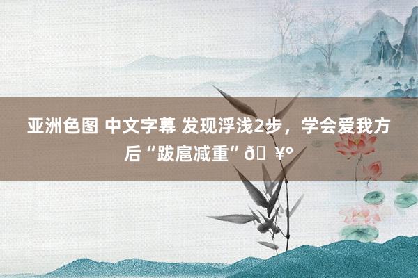 亚洲色图 中文字幕 发现浮浅2步，学会爱我方后“跋扈减重”🥰