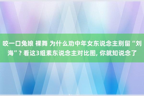 咬一口兔娘 裸舞 为什么劝中年女东说念主别留“刘海”? 看这3组素东说念主对比图， 你就知说念了