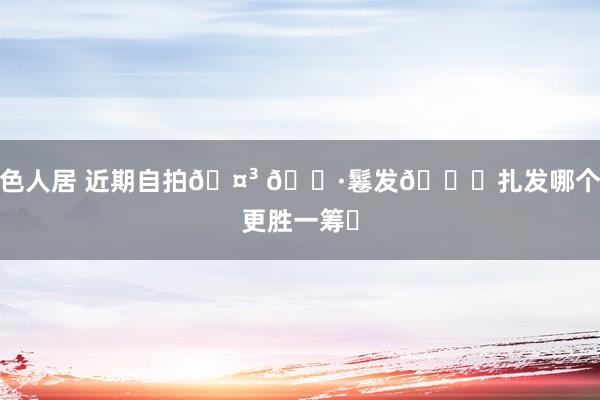 色人居 近期自拍🤳 📷鬈发🆚扎发哪个更胜一筹❓