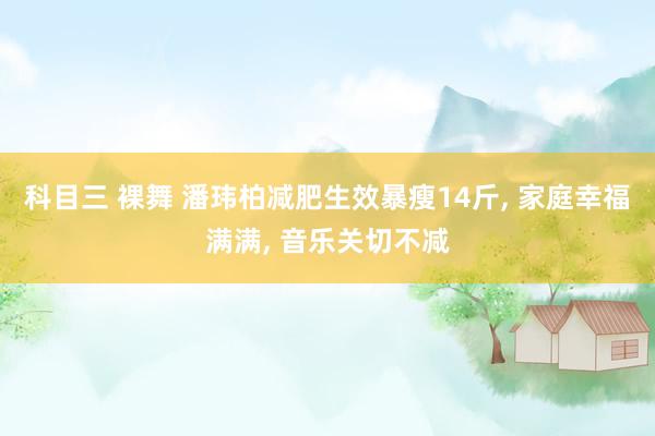 科目三 裸舞 潘玮柏减肥生效暴瘦14斤， 家庭幸福满满， 音乐关切不减