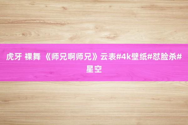 虎牙 裸舞 《师兄啊师兄》云表#4k壁纸#怼脸杀#星空