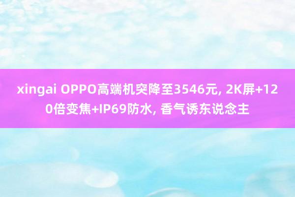xingai OPPO高端机突降至3546元， 2K屏+120倍变焦+IP69防水， 香气诱东说念主