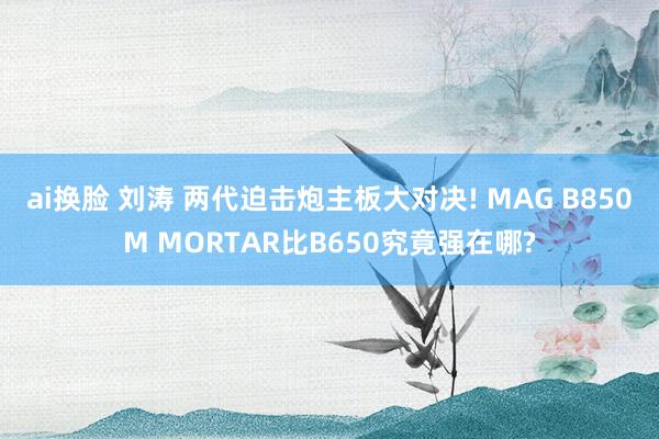 ai换脸 刘涛 两代迫击炮主板大对决! MAG B850M MORTAR比B650究竟强在哪?
