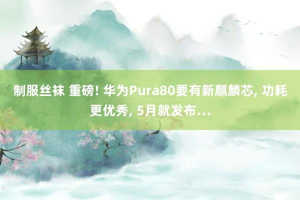 制服丝袜 重磅! 华为Pura80要有新麒麟芯， 功耗更优秀， 5月就发布…