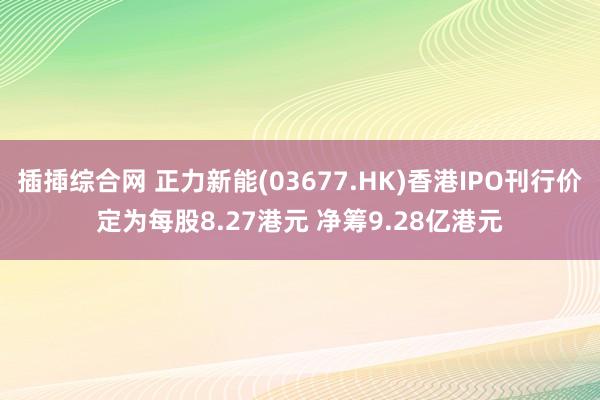 插揷综合网 正力新能(03677.HK)香港IPO刊行价定为每股8.27港元 净筹9.28亿港元