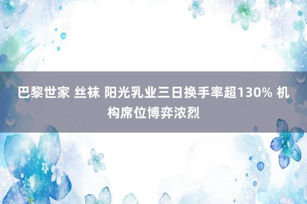 巴黎世家 丝袜 阳光乳业三日换手率超130% 机构席位博弈浓烈