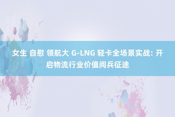 女生 自慰 领航大 G-LNG 轻卡全场景实战: 开启物流行业价值阅兵征途