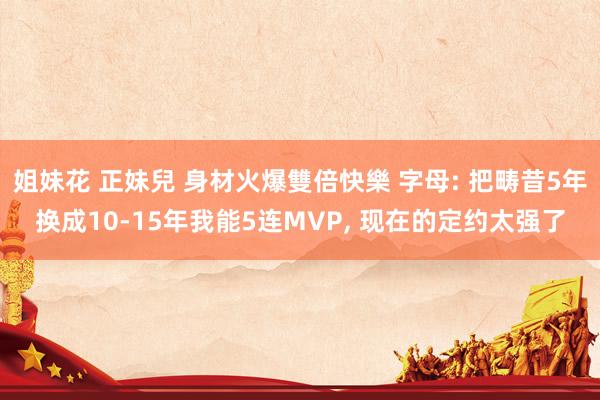 姐妹花 正妹兒 身材火爆雙倍快樂 字母: 把畴昔5年换成10-15年我能5连MVP， 现在的定约太强了