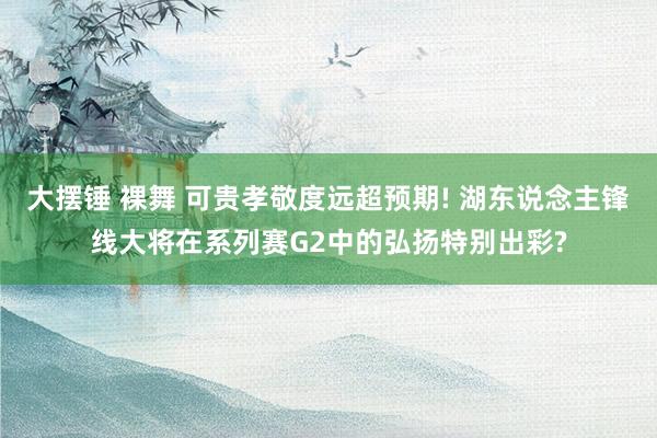 大摆锤 裸舞 可贵孝敬度远超预期! 湖东说念主锋线大将在系列赛G2中的弘扬特别出彩?
