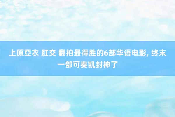 上原亞衣 肛交 翻拍最得胜的6部华语电影， 终末一部可奏凯封神了