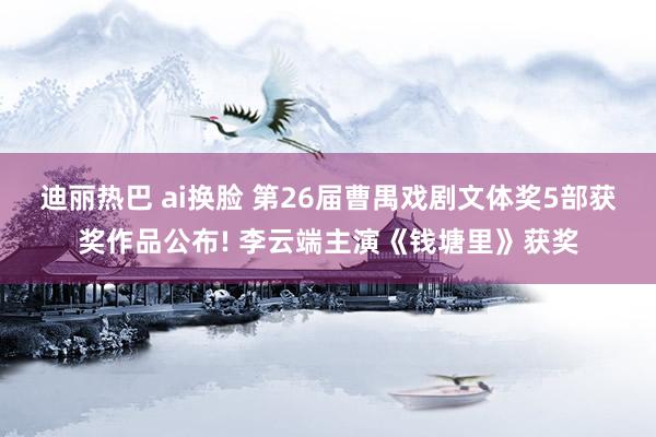 迪丽热巴 ai换脸 第26届曹禺戏剧文体奖5部获奖作品公布! 李云端主演《钱塘里》获奖