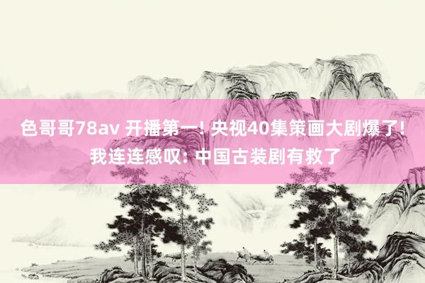 色哥哥78av 开播第一! 央视40集策画大剧爆了! 我连连感叹: 中国古装剧有救了
