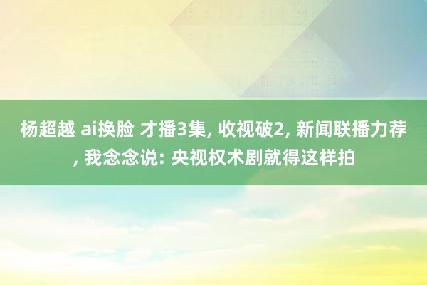 杨超越 ai换脸 才播3集， 收视破2， 新闻联播力荐， 我念念说: 央视权术剧就得这样拍