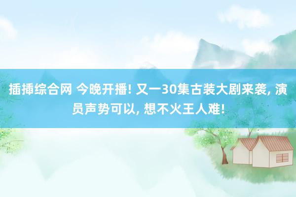 插揷综合网 今晚开播! 又一30集古装大剧来袭， 演员声势可以， 想不火王人难!