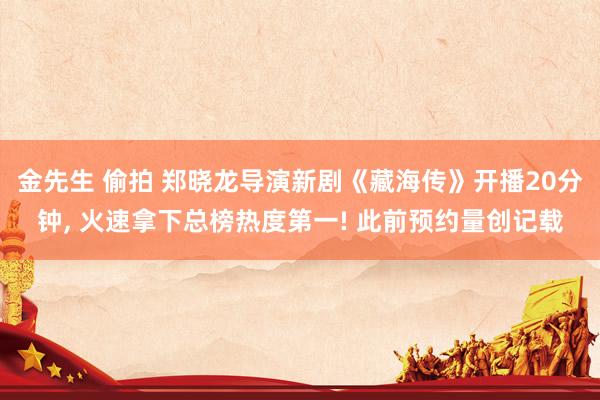 金先生 偷拍 郑晓龙导演新剧《藏海传》开播20分钟， 火速拿下总榜热度第一! 此前预约量创记载