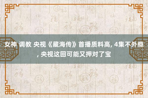 女神 调教 央视《藏海传》首播质料高， 4集不外瘾， 央视这回可能又押对了宝