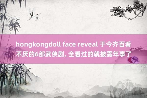 hongkongdoll face reveal 于今齐百看不厌的6部武侠剧， 全看过的就披露年事了