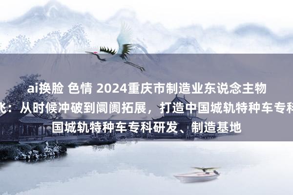 ai换脸 色情 2024重庆市制造业东说念主物主题宣传｜肖静飞：从时候冲破到阛阓拓展，打造中国城轨特种车专科研发、制造基地