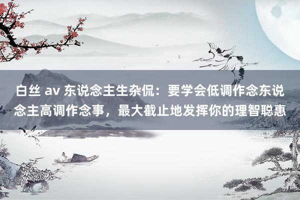 白丝 av 东说念主生杂侃：要学会低调作念东说念主高调作念事，最大截止地发挥你的理智聪惠