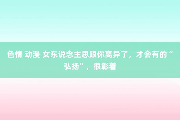 色情 动漫 女东说念主思跟你离异了，才会有的“弘扬”，很彰着