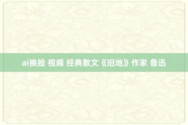 ai换脸 视频 经典散文《旧地》作家 鲁迅