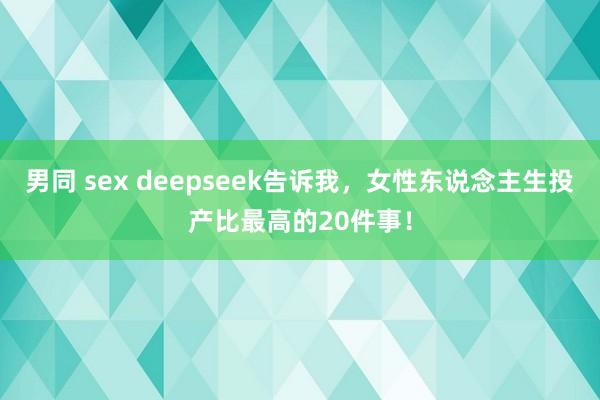 男同 sex deepseek告诉我，女性东说念主生投产比最高的20件事！