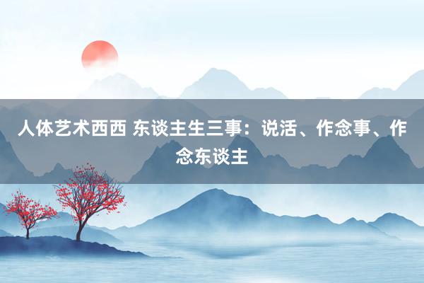 人体艺术西西 东谈主生三事：说活、作念事、作念东谈主