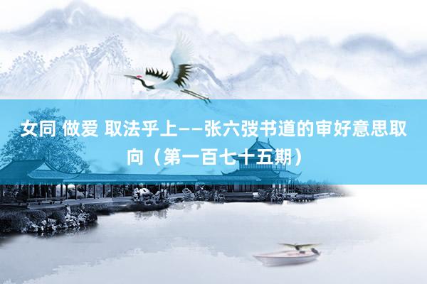 女同 做爱 取法乎上——张六弢书道的审好意思取向（第一百七十五期）