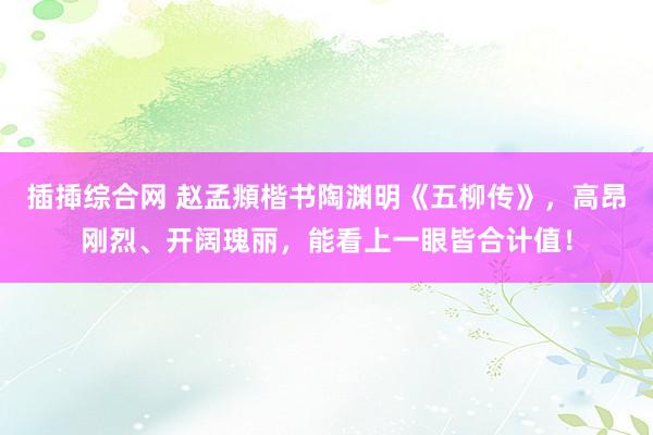插揷综合网 赵孟頫楷书陶渊明《五柳传》，高昂刚烈、开阔瑰丽，能看上一眼皆合计值！