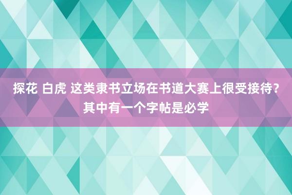 探花 白虎 这类隶书立场在书道大赛上很受接待？其中有一个字帖是必学