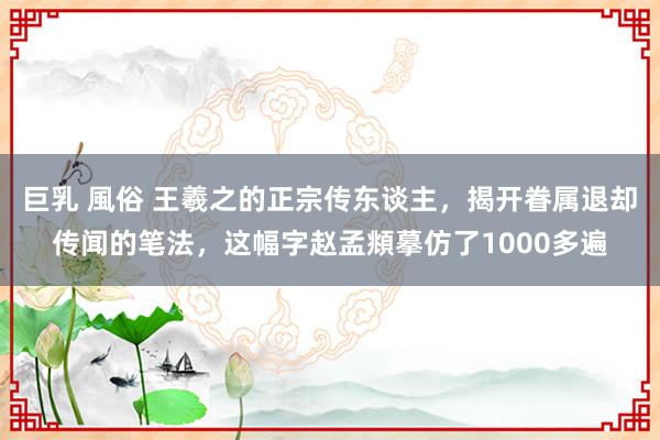 巨乳 風俗 王羲之的正宗传东谈主，揭开眷属退却传闻的笔法，这幅字赵孟頫摹仿了1000多遍