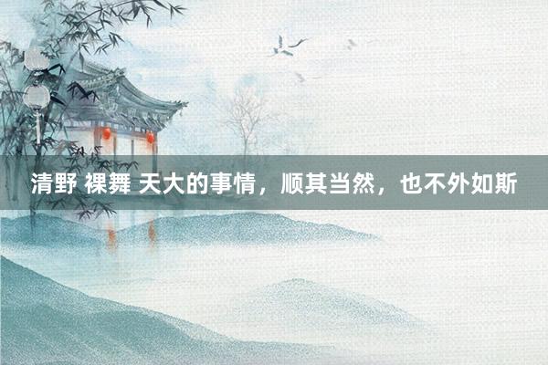 清野 裸舞 天大的事情，顺其当然，也不外如斯