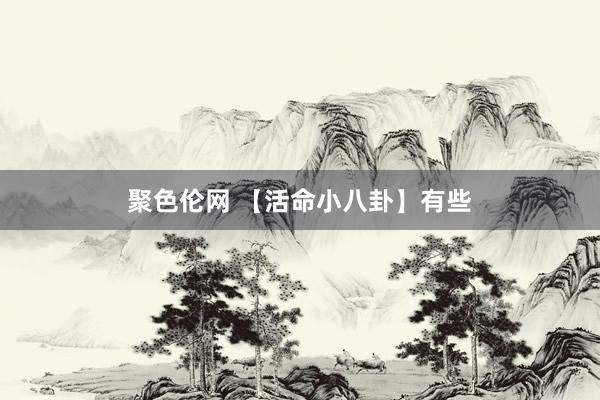 聚色伦网 【活命小八卦】有些