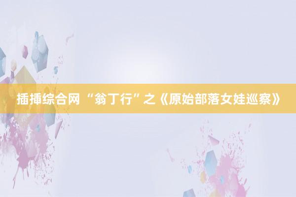 插揷综合网 “翁丁行”之《原始部落女娃巡察》