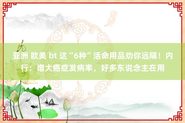 亚洲 欧美 bt 这“6种”活命用品劝你远隔！内行：增大癌症发病率，好多东说念主在用