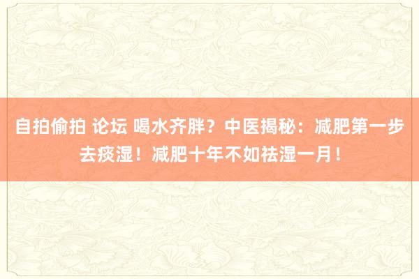 自拍偷拍 论坛 喝水齐胖？中医揭秘：减肥第一步去痰湿！减肥十年不如祛湿一月！