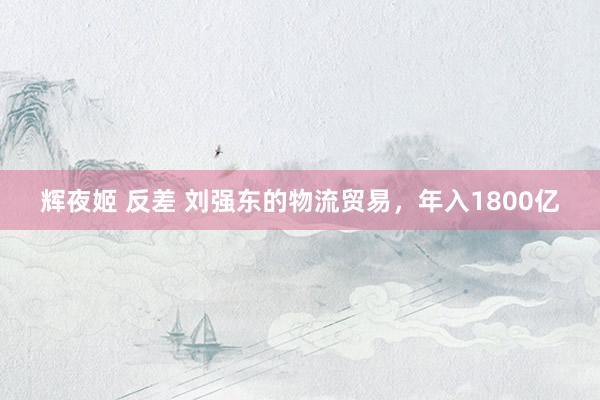 辉夜姬 反差 刘强东的物流贸易，年入1800亿